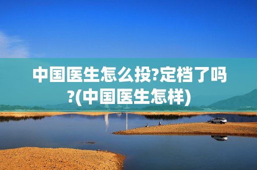 中国医生怎么投?定档了吗?(中国医生怎样)