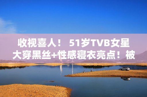 收视喜人！ 51岁TVB女星大穿黑丝+性感寝衣亮点！被赞女人味实足！