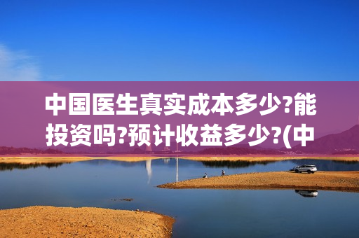 中国医生真实成本多少?能投资吗?预计收益多少?(中国医生是真实案例吗)