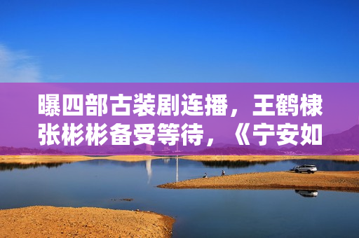 曝四部古装剧连播，王鹤棣张彬彬备受等待，《宁安如梦》有些焦急