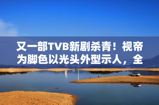 又一部TVB新剧杀青！视帝为脚色以光头外型示人，全程边疆取景