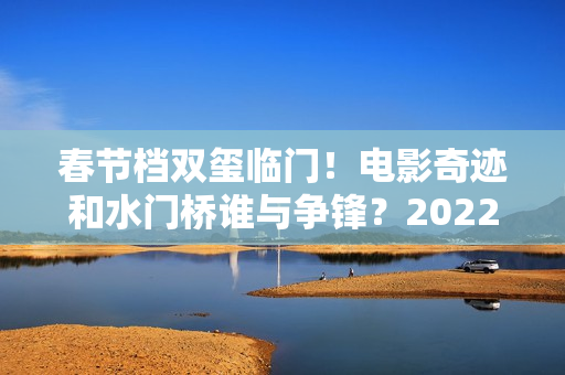 春节档双玺临门！电影奇迹和水门桥谁与争锋？2022春节档票房创新高