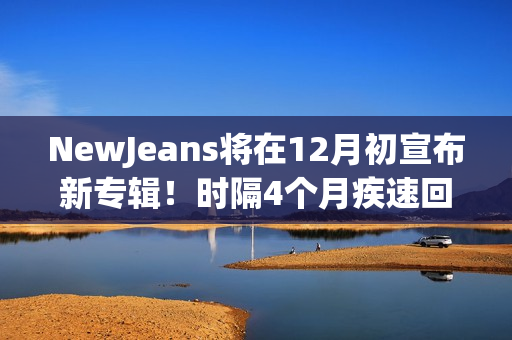 NewJeans将在12月初宣布新专辑！时隔4个月疾速回归