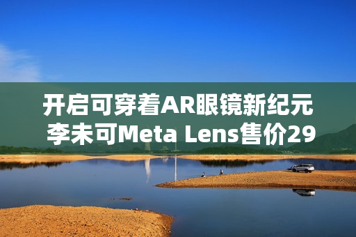 开启可穿着AR眼镜新纪元 李未可Meta Lens售价2999元起