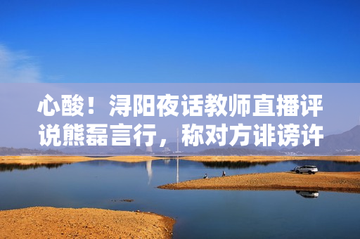 心酸！浔阳夜话教师直播评说熊磊言行，称对方诽谤许妈利令智昏