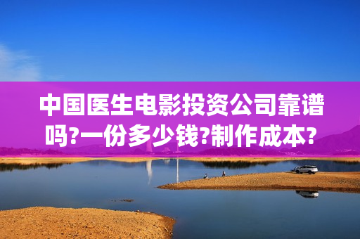 中国医生电影投资公司靠谱吗?一份多少钱?制作成本?(中国医生电影投资人是谁)