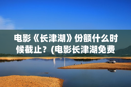 电影《长津湖》份额什么时候截止？(电影长津湖免费观看完整版高清)