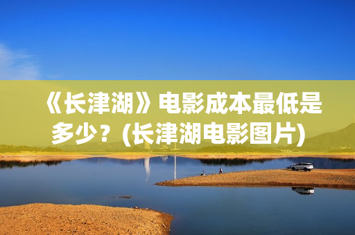 《长津湖》电影成本最低是多少？(长津湖电影图片)