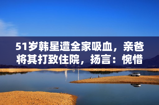 51岁韩星遭全家吸血，亲爸将其打致住院，扬言：惋惜没打断他的腿