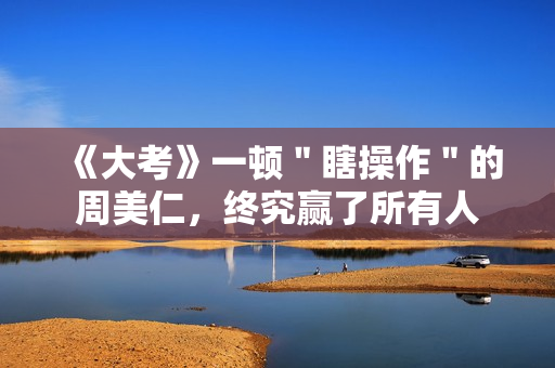 《大考》一顿＂瞎操作＂的周美仁，终究赢了所有人