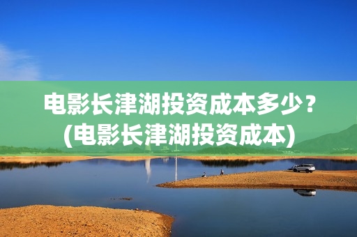 电影长津湖投资成本多少？(电影长津湖投资成本)