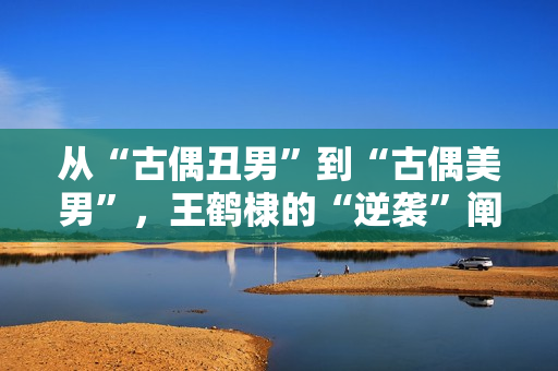 从“古偶丑男”到“古偶美男”，王鹤棣的“逆袭”阐明了甚么？！