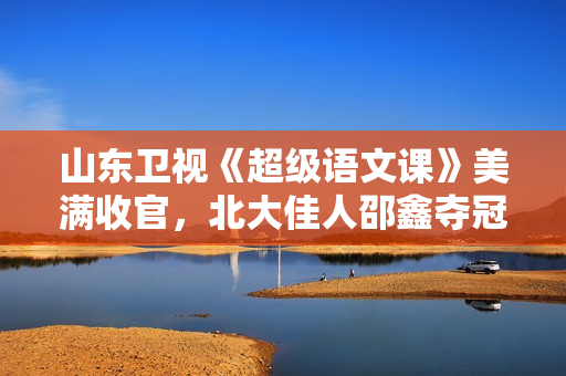 山东卫视《超级语文课》美满收官，北大佳人邵鑫夺冠