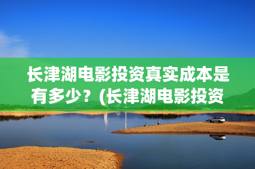 长津湖电影投资真实成本是有多少？(长津湖电影投资了多少亿)