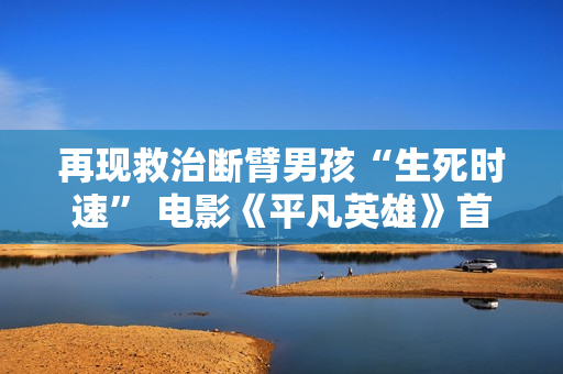 再现救治断臂男孩“生死时速” 电影《平凡英雄》首映