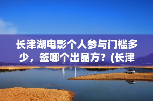 长津湖电影个人参与门槛多少，签哪个出品方？(长津湖电影导演版)