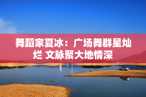 舞蹈家夏冰：广场舞群星灿烂 文脉聚大地情深