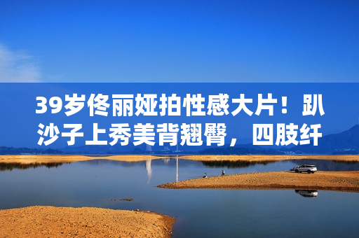 39岁佟丽娅拍性感大片！趴沙子上秀美背翘臀，四肢纤细眼神风情