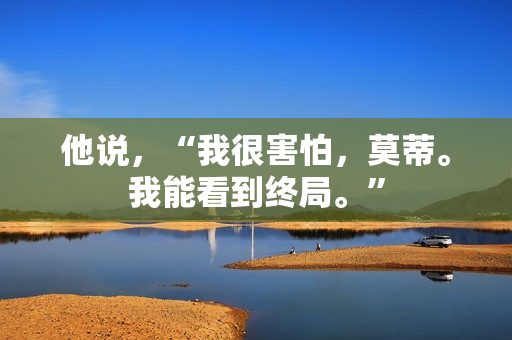 他说,“我很害怕,莫蒂。我能看到终局。” 他说,“我很害怕,莫蒂。我能看到终局。”