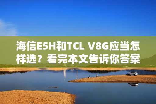 海信E5H和TCL V8G应当怎样选？看完本文告诉你答案