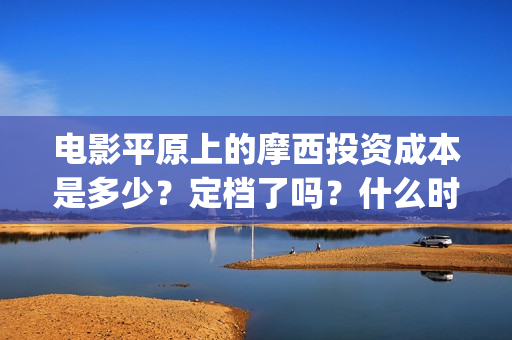 电影平原上的摩西投资成本是多少？定档了吗？什么时候能分红？(平原上的摩西剧情简介)