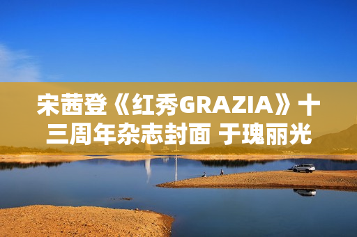 宋茜登《红秀GRAZIA》十三周年杂志封面 于瑰丽光影间相逢摩登之梦