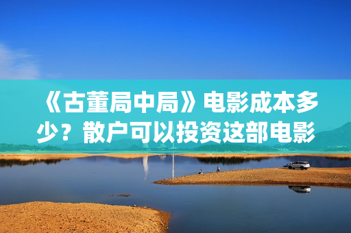 《古董局中局》电影成本多少？散户可以投资这部电影吗？(古董局中局在线观看免费完整版电影)