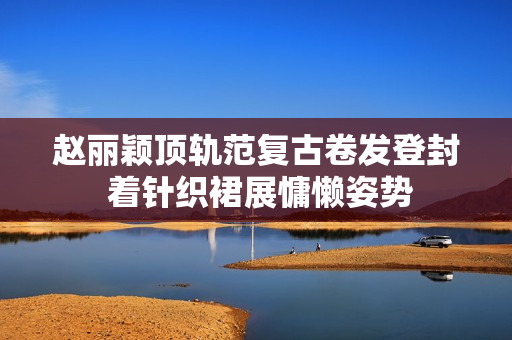 赵丽颖顶轨范复古卷发登封 着针织裙展慵懒姿势