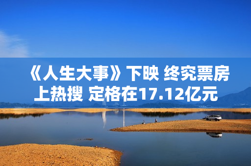 《人生大事》下映 终究票房上热搜 定格在17.12亿元