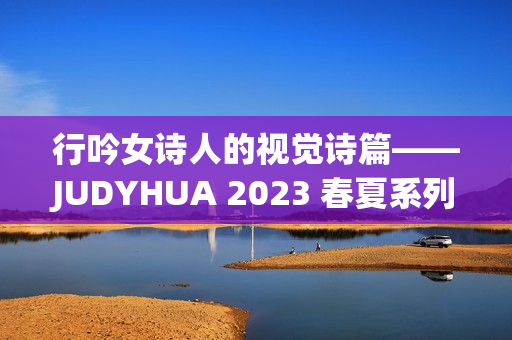 行吟女诗人的视觉诗篇——JUDYHUA 2023 春夏系列上海发布