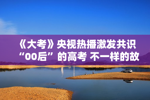 《大考》央视热播激发共识“00后”的高考 不一样的故事