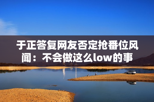 于正答复网友否定抢番位风闻：不会做这么low的事