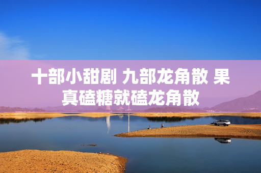 十部小甜剧 九部龙角散 果真磕糖就磕龙角散