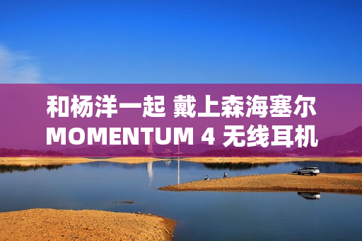 和杨洋一起 戴上森海塞尔MOMENTUM 4 无线耳机,开启你的旅行 和杨洋一起 戴上森海塞尔MOMENTUM 4 无线耳机,开启你的旅行