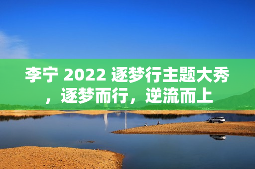李宁 2022 逐梦行主题大秀，逐梦而行，逆流而上
