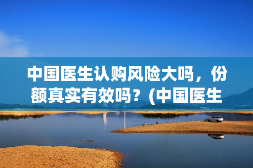 中国医生认购风险大吗，份额真实有效吗？(中国医生抢先)
