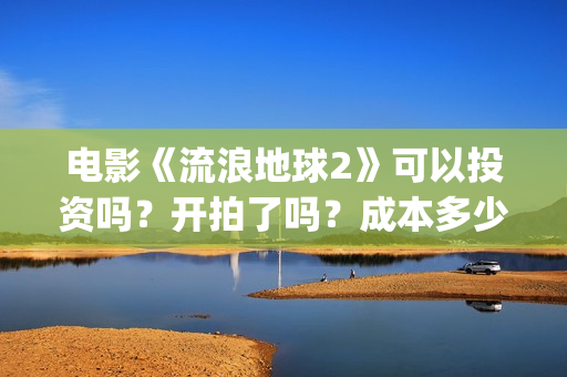 电影《流浪地球2》可以投资吗？开拍了吗？成本多少？(电影《流浪地球》中的父子关系经历了哪些过程?)