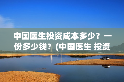中国医生投资成本多少？一份多少钱？(中国医生 投资)