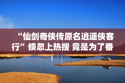 “仙剑奇侠传原名逍遥侠客行”倏忽上热搜 竟是为了番位之争？