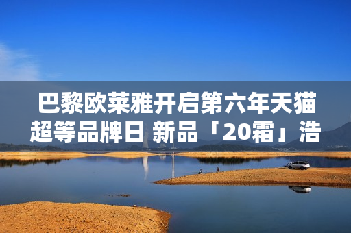 巴黎欧莱雅开启第六年天猫超等品牌日 新品「20霜」浩大首发
