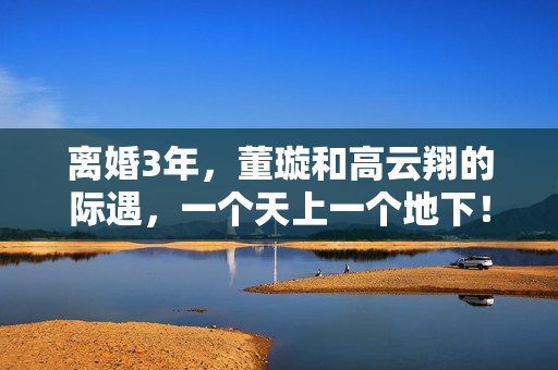 离婚3年，董璇和高云翔的际遇，一个天上一个地下！