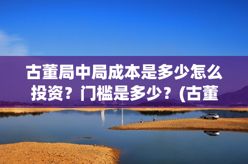 古董局中局成本是多少怎么投资？门槛是多少？(古董局中局是什么类型)