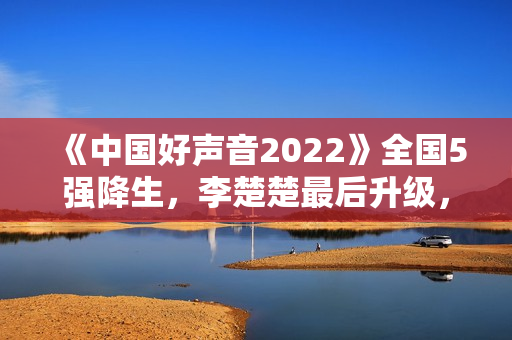 《中国好声音2022》全国5强降生，李楚楚最后升级，周菲戈被淘汰