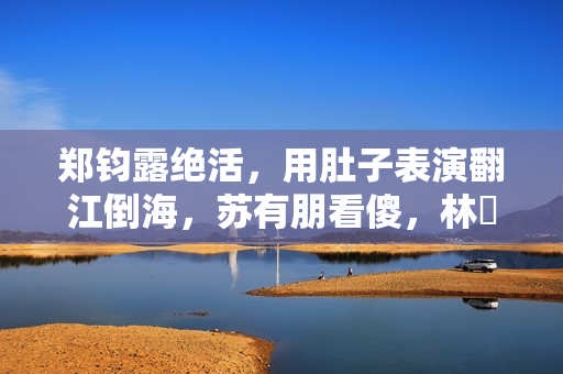 郑钧露绝活，用肚子表演翻江倒海，苏有朋看傻，林峯惊出O型嘴