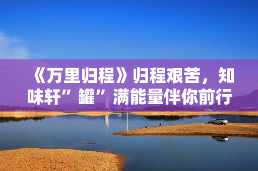 《万里归程》归程艰苦，知味轩”罐”满能量伴你前行