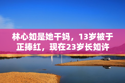 林心如是她干妈,13岁被于正捧红,现在23岁长如许 林心如是她干妈,13岁被于正捧红,现在23岁长如许