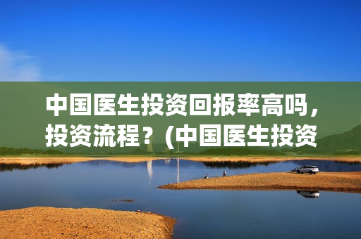 中国医生投资回报率高吗，投资流程？(中国医生投资方是谁)