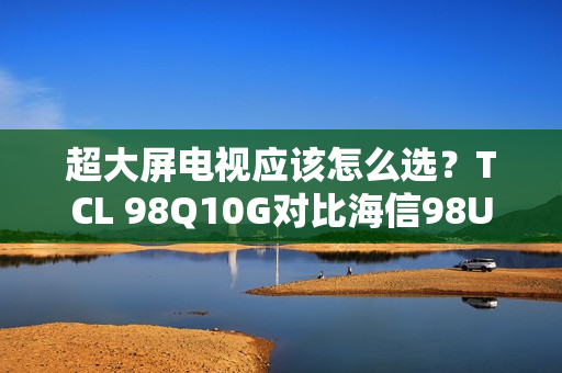 超大屏电视应该怎么选？TCL 98Q10G对比海信98U7G-PRO告诉你答案