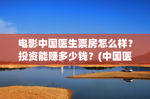 电影中国医生票房怎么样？投资能赚多少钱？(中国医生电影票据)
