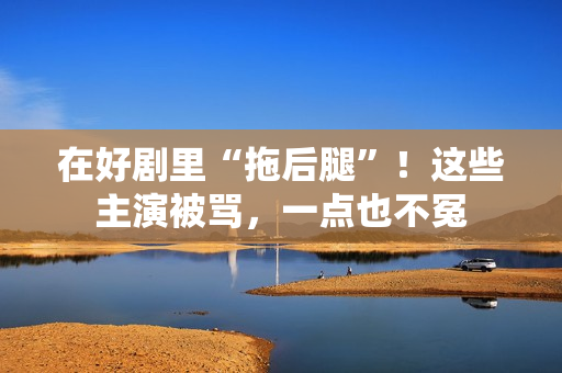 在好剧里“拖后腿”！这些主演被骂，一点也不冤